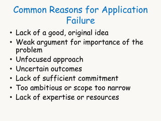 Common Reasons for Application 
Failure 
• Lack of a good, original idea 
• Weak argument for importance of the 
problem 
• Unfocused approach 
• Uncertain outcomes 
• Lack of sufficient commitment 
• Too ambitious or scope too narrow 
• Lack of expertise or resources 
 