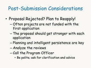 Post-Submission Considerations 
• Proposal Rejected? Plan to Reapply! 
– Often projects are not funded with the 
first application 
– The proposal should get stronger with each 
application 
– Planning and intelligent persistence are key 
– Analyze the reviews 
– Call the Program Officer 
• Be polite; ask for clarification and advice 
 