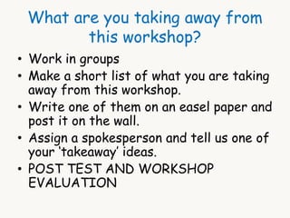 What are you taking away from 
this workshop? 
• Work in groups 
• Make a short list of what you are taking 
away from this workshop. 
• Write one of them on an easel paper and 
post it on the wall. 
• Assign a spokesperson and tell us one of 
your ‘takeaway’ ideas. 
• POST TEST AND WORKSHOP 
EVALUATION 
 