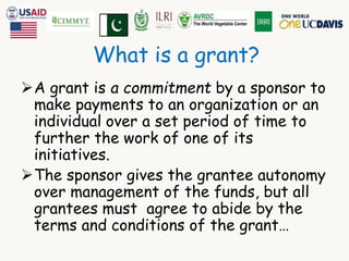 What is a grant? 
A grant is a commitment by a sponsor to 
make payments to an organization or an 
individual over a set period of time to 
further the work of one of its 
initiatives. 
The sponsor gives the grantee autonomy 
over management of the funds, but all 
grantees must agree to abide by the 
terms and conditions of the grant… 
 