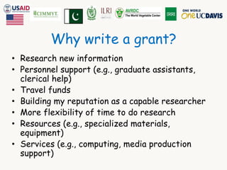 Why write a grant? 
• Research new information 
• Personnel support (e.g., graduate assistants, 
clerical help) 
• Travel funds 
• Building my reputation as a capable researcher 
• More flexibility of time to do research 
• Resources (e.g., specialized materials, 
equipment) 
• Services (e.g., computing, media production 
support) 
 