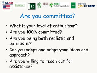 Are you committed? 
• What is your level of enthusiasm? 
• Are you 100% committed? 
• Are you being both realistic and 
optimistic? 
• Can you adopt and adapt your ideas and 
approach? 
• Are you willing to reach out for 
assistance? 
 