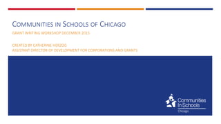 COMMUNITIES IN SCHOOLS OF CHICAGO
GRANT WRITING WORKSHOP DECEMBER 2015
CREATED BY CATHERINE HERZOG
ASSISTANT DIRECTOR OF DEVELOPMENT FOR CORPORATIONS AND GRANTS
 