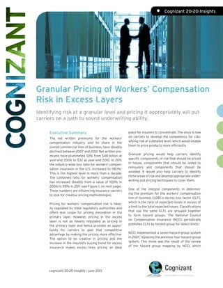 Granular Pricing of Workers’ Compensation
Risk in Excess Layers
Identifying risk at a granular level and pricing it appropriately will put
carriers on a path to sound underwriting ability.
Executive Summary
The net written premiums for the workers’
compensation industry, and its share in the
overall commercial lines of business, have steadily
declined between 2007 and 2010. Net written pre-
miums have plummeted 33% from $48 billion at
year-end 2006 to $32 at year-end 2010. In 2011,
the industry-wide loss ratio for workers’ compen-
sation insurance in the U.S. increased to 118.1%.1
This is the highest level in more than a decade.
The combined ratio for workers’ compensation
has increased steadily from a value of 100% in
2006 to 119% in 2011 (see Figure 1, on next page).
These numbers are influencing insurance carriers
to look for creative pricing methodologies.
Pricing for workers’ compensation risk is heav-
ily regulated by state regulatory authorities and
offers less scope for pricing innovation in the
primary layer. However, pricing in the excess
layer is not as heavily regulated as pricing in
the primary layer and hence provides an oppor-
tunity for carriers to gain that competitive
advantage by making the pricing more effective.
The option to be creative in pricing and the
increase in the insured’s buying trend for excess
insurance makes excess lines pricing an ideal
place for insurers to concentrate. The onus is now
on carriers to develop the competency for clas-
sifying risk at a detailed level, which would enable
them to price products more efficiently.
Granular pricing would help carriers identify
specific components of risk that should be priced
in house, components that should be ceded to
reinsurers and components that should be
avoided. It would also help carriers to identify
niche areas of risk and develop appropriate under-
writing and pricing techniques to cover them.
One of the integral components in determin-
ing the premium for the workers’ compensation
line of business (LOB) is excess loss factor (ELF),
which is the ratio of expected losses in excess of
a limit to the total expected losses. Classifications
that use the same ELFs are grouped together
to form hazard groups. The National Council
on Compensation Insurance (NCCI) periodically
publishes ELFs by hazard group for select limits.
NCCI implemented a seven-hazard-group system
in 2007, replacing the previous four-hazard-group
system. This move was the result of the review
of the hazard group mapping by NCCI, which
cognizant 20-20 insights | june 2013
•	 Cognizant 20-20 Insights
 