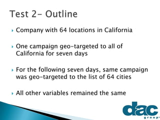  Company with 64 locations in California
 One campaign geo-targeted to all of
California for seven days
 For the following seven days, same campaign
was geo-targeted to the list of 64 cities
 All other variables remained the same
 