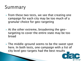  from these two tests, we see that creating one
campaign for each city may be too much of a
granular choice for geo-targeting
 At the other extreme, broadening the geo-
targeting to cover the entire state may be too
broad
 The middle-ground seems to be the sweet spot
here. In both tests, one campaign with a list of
city level geo-targets had the best results
 