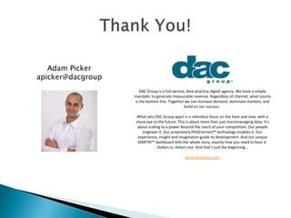 Adam Picker
apicker@dacgroup
DAC Group is a full-service, best-practice digital agency. We have a simple
mandate: to generate measurable revenue. Regardless of channel, what counts
is the bottom line. Together we can increase demand, dominate markets, and
build on our success.
What sets DAC Group apart is a relentless focus on the here and now, with a
sharp eye to the future. This is about more than just micromanaging data. It’s
about scaling to a power beyond the reach of your competition. Our people
engineer it. Our proprietary PAGEtorrent™ technology enables it. Our
experience, insight and imagination guide its development. And our unique
DiMITRI™ dashboard tells the whole story, exactly how you need to hear it.
Dollars in, dollars out. And that’s just the beginning…
www.dacgroup.com
 