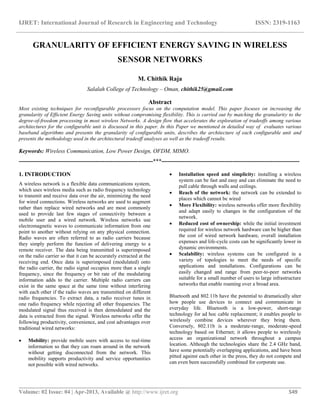 IJRET: International Journal of Research in Engineering and Technology ISSN: 2319-1163
__________________________________________________________________________________________
Volume: 02 Issue: 04 | Apr-2013, Available @ http://www.ijret.org 549
GRANULARITY OF EFFICIENT ENERGY SAVING IN WIRELESS
SENSOR NETWORKS
M. Chithik Raja
Salalah College of Technology – Oman, chithik25@gmail.com
Abstract
Most existing techniques for reconfigurable processors focus on the computation model. This paper focuses on increasing the
granularity of Efficient Energy Saving units without compromising flexibility. This is carried out by matching the granularity to the
degree-of-freedom processing in most wireless Networks. A design flow that accelerates the exploration of tradeoffs among various
architectures for the configurable unit is discussed in this paper. In this Paper we mentioned in detailed way of evaluates various
baseband algorithms and presents the granularity of configurable units, describes the architecture of each configurable unit and
presents the methodology used in the architectural tradeoff analyses as well as the tradeoff results.
Keywords: Wireless Communication, Low Power Design, OFDM, MIMO.
----------------------------------------------------------------------***------------------------------------------------------------------------
1. INTRODUCTION
A wireless network is a flexible data communications system,
which uses wireless media such as radio frequency technology
to transmit and receive data over the air, minimizing the need
for wired connections. Wireless networks are used to augment
rather than replace wired networks and are most commonly
used to provide last few stages of connectivity between a
mobile user and a wired network. Wireless networks use
electromagnetic waves to communicate information from one
point to another without relying on any physical connection.
Radio waves are often referred to as radio carriers because
they simply perform the function of delivering energy to a
remote receiver. The data being transmitted is superimposed
on the radio carrier so that it can be accurately extracted at the
receiving end. Once data is superimposed (modulated) onto
the radio carrier, the radio signal occupies more than a single
frequency, since the frequency or bit rate of the modulating
information adds to the carrier. Multiple radio carriers can
exist in the same space at the same time without interfering
with each other if the radio waves are transmitted on different
radio frequencies. To extract data, a radio receiver tunes in
one radio frequency while rejecting all other frequencies. The
modulated signal thus received is then demodulated and the
data is extracted from the signal. Wireless networks offer the
following productivity, convenience, and cost advantages over
traditional wired networks:
 Mobility: provide mobile users with access to real-time
information so that they can roam around in the network
without getting disconnected from the network. This
mobility supports productivity and service opportunities
not possible with wired networks.
 Installation speed and simplicity: installing a wireless
system can be fast and easy and can eliminate the need to
pull cable through walls and ceilings.
 Reach of the network: the network can be extended to
places which cannot be wired
 More Flexibility: wireless networks offer more flexibility
and adapt easily to changes in the configuration of the
network.
 Reduced cost of ownership: while the initial investment
required for wireless network hardware can be higher than
the cost of wired network hardware, overall installation
expenses and life-cycle costs can be significantly lower in
dynamic environments.
 Scalability: wireless systems can be configured in a
variety of topologies to meet the needs of specific
applications and installations. Configurations can be
easily changed and range from peer-to-peer networks
suitable for a small number of users to large infrastructure
networks that enable roaming over a broad area.
Bluetooth and 802.11b have the potential to dramatically alter
how people use devices to connect and communicate in
everyday life. Bluetooth is a low-power, short-range
technology for ad hoc cable replacement; it enables people to
wirelessly combine devices wherever they bring them.
Conversely, 802.11b is a moderate-range, moderate-speed
technology based on Ethernet; it allows people to wirelessly
access an organizational network throughout a campus
location. Although the technologies share the 2.4 GHz band,
have some potentially overlapping applications, and have been
pitted against each other in the press, they do not compete and
can even been successfully combined for corporate use.
 