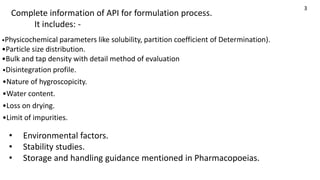 •Disintegration profile.
•Nature of hygroscopicity.
•Water content.
•Loss on drying.
•Limit of impurities.
• Environmental factors.
• Stability studies.
• Storage and handling guidance mentioned in Pharmacopoeias.
•Physicochemical parameters like solubility, partition coefficient of Determination).
•Particle size distribution.
•Bulk and tap density with detail method of evaluation
3
Complete information of API for formulation process.
It includes: -
 