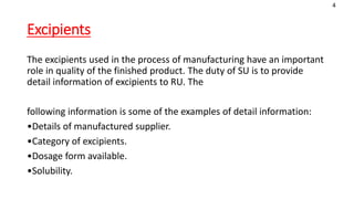 Excipients
The excipients used in the process of manufacturing have an important
role in quality of the finished product. The duty of SU is to provide
detail information of excipients to RU. The
following information is some of the examples of detail information:
•Details of manufactured supplier.
•Category of excipients.
•Dosage form available.
•Solubility.
4
 