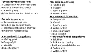 •For liquid dosage form:
(a) Range of pH
(b) Viscosity
(c) Specific gravity
(d) Water content
•For parenteral formulation:
(a) Range of pH
(b) Viscosity
(c) Specific gravity
(d) Water content
(e) Osmotic pressure
(f) Ionic strength
•For aerosol/inhaled dosage form:
(a) Solubility
(b) Bulk and tap density
(c)Particle size and distribution
(d) Surface area
(e) Water content
•For transdermal dosage form:
(a) Lipophilicity, Partition coefficient
(b) Particle size and distribution
(c) Specific gravity
(d) Dissolution rate with detail process
•For solid dosage form:
(a) Compaction properties.
(b) Particle size and distribution
(c) Water content and loss of drying.
(d) Nature of hygroscopicity.
• for semi-solid dosage form:
(a) Melting point
(b) Range of pH
(c) Viscosity
(d) Specific gravity
5
 