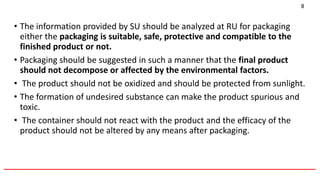• The information provided by SU should be analyzed at RU for packaging
either the packaging is suitable, safe, protective and compatible to the
finished product or not.
• Packaging should be suggested in such a manner that the final product
should not decompose or affected by the environmental factors.
• The product should not be oxidized and should be protected from sunlight.
• The formation of undesired substance can make the product spurious and
toxic.
• The container should not react with the product and the efficacy of the
product should not be altered by any means after packaging.
______________________________________________________________________________
8
 