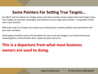 Some	
  Pointers	
  For	
  Se[ng	
  True	
  Targets…	
  
You	
  MUST	
  start	
  by	
  seeng	
  True	
  Targets	
  where	
  each	
  team	
  member	
  knows	
  exactly	
  what	
  each	
  target	
  means.	
  	
  	
  
True	
  Targets	
  are	
  concrete,	
  meaningful,	
  and	
  relevant	
  to	
  every	
  single	
  team	
  member	
  –	
  irrespec^ve	
  of	
  their	
  
role	
  in	
  your	
  business.	
  	
  	
  
	
  
Eﬀec^vely	
  using	
  True	
  Targets	
  also	
  involves	
  you	
  tracking	
  these	
  numbers	
  publicly	
  and	
  sharing	
  them	
  with	
  
your	
  team	
  members.	
  	
  
	
  
Good	
  targets	
  should	
  be	
  used	
  as	
  the	
  founda^on	
  for	
  you	
  to	
  set	
  your	
  budgets,	
  your	
  ﬁnancial	
  forecasts,	
  
marke^ng	
  plans,	
  communica^on	
  plans,	
  expansion	
  plans	
  and	
  so	
  on.	
  	
  	
  
	
  
This	
  is	
  a	
  departure	
  from	
  what	
  most	
  business	
  
owners	
  are	
  used	
  to	
  doing.	
  	
  	
  
	
  
	
  
www.FinanIQ.com	
   ©	
  2013	
  Steve	
  Wilkinghoﬀ	
  
 