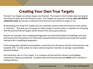 CreaYng	
  Your	
  Own	
  True	
  Targets	
  
The	
  best	
  True	
  Targets	
  are	
  almost	
  always	
  non-­‐ﬁnancial.	
  	
  The	
  reason	
  is	
  that	
  it	
  simply	
  takes	
  too	
  long	
  for	
  
the	
  impact	
  to	
  show	
  up	
  in	
  the	
  ﬁnancial	
  results.	
  	
  True	
  Targets	
  are	
  measures	
  of	
  things	
  that	
  will	
  CREATE	
  
a	
  ﬁnancial	
  result,	
  but	
  tell	
  you	
  in	
  advance	
  if	
  the	
  ﬁnancial	
  result	
  will	
  be	
  on	
  target	
  or	
  not.	
  	
  	
  
	
  	
  
By	
  developing	
  and	
  using	
  True	
  Targets	
  you	
  can	
  essen^ally	
  measure	
  what	
  the	
  ﬁnancial	
  results	
  will	
  be,	
  
in	
  “real	
  ^me”.	
  	
  That	
  gives	
  you	
  the	
  power	
  to	
  make	
  changes	
  if	
  certain	
  tac^cs	
  or	
  ac^vi^es	
  are	
  indica^ng	
  
that	
  the	
  desired	
  ﬁnancial	
  targets	
  will	
  be	
  missed	
  if	
  the	
  status	
  quo	
  con^nues.	
  
	
  	
  
Assume,	
  for	
  example,	
  that	
  a	
  wedding	
  photographer	
  has	
  historically	
  booked	
  24	
  weddings	
  each	
  year.	
  	
  
And	
  assume	
  that	
  the	
  business	
  has	
  historically	
  received	
  20	
  phone	
  enquiries	
  each	
  week	
  from	
  people	
  
looking	
  to	
  hire	
  a	
  wedding	
  photographer.	
  
	
  	
  
If	
  the	
  photographer	
  booked	
  5	
  presenta^ons	
  a	
  week	
  from	
  the	
  20	
  enquiry	
  calls	
  the	
  call	
  conversion	
  rate	
  
would	
  be	
  25%.	
  	
  In	
  other	
  words,	
  for	
  every	
  4	
  phone	
  enquiries	
  received,	
  on	
  average	
  1	
  presenta^on	
  
would	
  be	
  booked.	
  
	
  	
  
Call	
  conversion	
  rate	
  is	
  a	
  True	
  Target.	
  	
  It	
  is	
  a	
  measure	
  of	
  how	
  well	
  the	
  relevant	
  result	
  (geeng	
  
customers)	
  is	
  being	
  accomplished.	
  	
  It	
  predicts	
  what	
  the	
  ﬁnancial	
  outcome	
  will	
  be	
  and	
  is	
  therefore	
  a	
  
leading	
  indicator.	
  
	
  	
  
www.FinanIQ.com	
   ©	
  2013	
  Steve	
  Wilkinghoﬀ	
  
 
