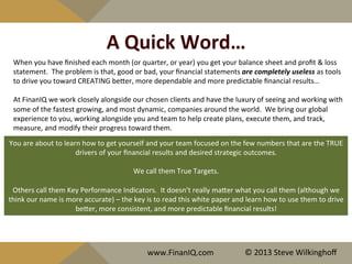 A	
  Quick	
  Word…	
  
When	
  you	
  have	
  ﬁnished	
  each	
  month	
  (or	
  quarter,	
  or	
  year)	
  you	
  get	
  your	
  balance	
  sheet	
  and	
  proﬁt	
  &	
  loss	
  
statement.	
  	
  The	
  problem	
  is	
  that,	
  good	
  or	
  bad,	
  your	
  ﬁnancial	
  statements	
  are	
  completely	
  useless	
  as	
  tools	
  
to	
  drive	
  you	
  toward	
  CREATING	
  beQer,	
  more	
  dependable	
  and	
  more	
  predictable	
  ﬁnancial	
  results…	
  
	
  
At	
  FinanIQ	
  we	
  work	
  closely	
  alongside	
  our	
  chosen	
  clients	
  and	
  have	
  the	
  luxury	
  of	
  seeing	
  and	
  working	
  with	
  
some	
  of	
  the	
  fastest	
  growing,	
  and	
  most	
  dynamic,	
  companies	
  around	
  the	
  world.	
  	
  We	
  bring	
  our	
  global	
  
experience	
  to	
  you,	
  working	
  alongside	
  you	
  and	
  team	
  to	
  help	
  create	
  plans,	
  execute	
  them,	
  and	
  track,	
  
measure,	
  and	
  modify	
  their	
  progress	
  toward	
  them.	
  
You	
  are	
  about	
  to	
  learn	
  how	
  to	
  get	
  yourself	
  and	
  your	
  team	
  focused	
  on	
  the	
  few	
  numbers	
  that	
  are	
  the	
  TRUE	
  
drivers	
  of	
  your	
  ﬁnancial	
  results	
  and	
  desired	
  strategic	
  outcomes.	
  
	
  
We	
  call	
  them	
  True	
  Targets.	
  
	
  
Others	
  call	
  them	
  Key	
  Performance	
  Indicators.	
  	
  It	
  doesn’t	
  really	
  maQer	
  what	
  you	
  call	
  them	
  (although	
  we	
  
think	
  our	
  name	
  is	
  more	
  accurate)	
  –	
  the	
  key	
  is	
  to	
  read	
  this	
  white	
  paper	
  and	
  learn	
  how	
  to	
  use	
  them	
  to	
  drive	
  
beQer,	
  more	
  consistent,	
  and	
  more	
  predictable	
  ﬁnancial	
  results!	
  
www.FinanIQ.com	
   ©	
  2013	
  Steve	
  Wilkinghoﬀ	
  
 