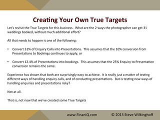 CreaYng	
  Your	
  Own	
  True	
  Targets	
  
Let’s	
  revisit	
  the	
  True	
  Targets	
  for	
  this	
  business.	
  	
  What	
  are	
  the	
  2	
  ways	
  the	
  photographer	
  can	
  get	
  31	
  
weddings	
  booked,	
  without	
  much	
  addi^onal	
  eﬀort?	
  
	
  	
  
All	
  that	
  needs	
  to	
  happen	
  is	
  one	
  of	
  the	
  following:	
  
	
  
•  Convert	
  31%	
  of	
  Enquiry	
  Calls	
  into	
  Presenta^ons.	
  	
  This	
  assumes	
  that	
  the	
  10%	
  conversion	
  from	
  
Presenta^ons	
  to	
  Bookings	
  con^nues	
  to	
  apply,	
  or	
  
	
  
•  Convert	
  12.4%	
  of	
  Presenta^ons	
  into	
  bookings.	
  	
  This	
  assumes	
  that	
  the	
  25%	
  Enquiry	
  to	
  Presenta^on	
  
conversion	
  remains	
  the	
  same.	
  
	
  	
  
Experience	
  has	
  shown	
  that	
  both	
  are	
  surprisingly	
  easy	
  to	
  achieve.	
  	
  It	
  is	
  really	
  just	
  a	
  maQer	
  of	
  tes^ng	
  
diﬀerent	
  ways	
  of	
  handling	
  enquiry	
  calls,	
  and	
  of	
  conduc^ng	
  presenta^ons.	
  	
  But	
  is	
  tes^ng	
  new	
  ways	
  of	
  
handling	
  enquiries	
  and	
  presenta^ons	
  risky?	
  	
  	
  
	
  	
  
Not	
  at	
  all.	
  	
  	
  
	
  
That	
  is,	
  not	
  now	
  that	
  we’ve	
  created	
  some	
  True	
  Targets	
  	
  
www.FinanIQ.com	
   ©	
  2013	
  Steve	
  Wilkinghoﬀ	
  
 