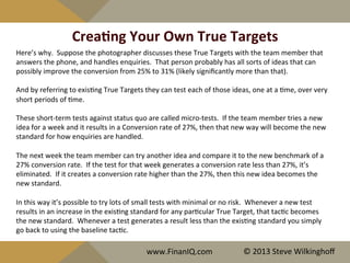 CreaYng	
  Your	
  Own	
  True	
  Targets	
  
Here’s	
  why.	
  	
  Suppose	
  the	
  photographer	
  discusses	
  these	
  True	
  Targets	
  with	
  the	
  team	
  member	
  that	
  
answers	
  the	
  phone,	
  and	
  handles	
  enquiries.	
  	
  That	
  person	
  probably	
  has	
  all	
  sorts	
  of	
  ideas	
  that	
  can	
  
possibly	
  improve	
  the	
  conversion	
  from	
  25%	
  to	
  31%	
  (likely	
  signiﬁcantly	
  more	
  than	
  that).	
  
	
  	
  
And	
  by	
  referring	
  to	
  exis^ng	
  True	
  Targets	
  they	
  can	
  test	
  each	
  of	
  those	
  ideas,	
  one	
  at	
  a	
  ^me,	
  over	
  very	
  
short	
  periods	
  of	
  ^me.	
  	
  	
  
	
  
These	
  short-­‐term	
  tests	
  against	
  status	
  quo	
  are	
  called	
  micro-­‐tests.	
  	
  If	
  the	
  team	
  member	
  tries	
  a	
  new	
  
idea	
  for	
  a	
  week	
  and	
  it	
  results	
  in	
  a	
  Conversion	
  rate	
  of	
  27%,	
  then	
  that	
  new	
  way	
  will	
  become	
  the	
  new	
  
standard	
  for	
  how	
  enquiries	
  are	
  handled.	
  
	
  
The	
  next	
  week	
  the	
  team	
  member	
  can	
  try	
  another	
  idea	
  and	
  compare	
  it	
  to	
  the	
  new	
  benchmark	
  of	
  a	
  
27%	
  conversion	
  rate.	
  	
  If	
  the	
  test	
  for	
  that	
  week	
  generates	
  a	
  conversion	
  rate	
  less	
  than	
  27%,	
  it’s	
  
eliminated.	
  	
  If	
  it	
  creates	
  a	
  conversion	
  rate	
  higher	
  than	
  the	
  27%,	
  then	
  this	
  new	
  idea	
  becomes	
  the	
  
new	
  standard.	
  
	
  	
  
In	
  this	
  way	
  it’s	
  possible	
  to	
  try	
  lots	
  of	
  small	
  tests	
  with	
  minimal	
  or	
  no	
  risk.	
  	
  Whenever	
  a	
  new	
  test	
  
results	
  in	
  an	
  increase	
  in	
  the	
  exis^ng	
  standard	
  for	
  any	
  par^cular	
  True	
  Target,	
  that	
  tac^c	
  becomes	
  
the	
  new	
  standard.	
  	
  Whenever	
  a	
  test	
  generates	
  a	
  result	
  less	
  than	
  the	
  exis^ng	
  standard	
  you	
  simply	
  
go	
  back	
  to	
  using	
  the	
  baseline	
  tac^c.	
  
	
  	
  
	
  
	
  	
  
www.FinanIQ.com	
   ©	
  2013	
  Steve	
  Wilkinghoﬀ	
  
 
