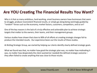 Are	
  YOU	
  CreaYng	
  The	
  Financial	
  Results	
  You	
  Want?	
  
Why	
  is	
  it	
  that	
  so	
  many	
  ambi^ous,	
  hard-­‐working,	
  smart	
  business	
  owners	
  have	
  businesses	
  that	
  seem	
  
to	
  struggle,	
  produce	
  inconsistent	
  ﬁnancial	
  results,	
  or	
  simply	
  go	
  along	
  being	
  seemingly	
  guided	
  by	
  
“random”	
  forces	
  such	
  as	
  the	
  economy,	
  market	
  factors,	
  customers,	
  compe^tors,	
  and	
  so	
  on?	
  
	
  
One	
  of	
  the	
  key	
  reasons	
  is	
  the	
  lack	
  of	
  a	
  truly	
  eﬀec^ve	
  and	
  ac^onable	
  plan	
  to	
  achieve	
  strategic	
  
targets	
  that	
  maQer	
  to	
  the	
  owners,	
  their	
  teams,	
  and	
  their	
  management	
  groups.	
  
	
  
Various	
  studies	
  have	
  shown	
  that	
  close	
  to	
  90%	
  of	
  all	
  eﬀorts	
  at	
  crea^ng	
  strategic	
  changes	
  fail	
  to	
  
produce	
  the	
  intended	
  results.	
  	
  Our	
  experience	
  bears	
  out	
  the	
  results	
  of	
  these	
  studies.	
  
	
  
At	
  BizDog	
  Strategic	
  Group,	
  we	
  started	
  by	
  helping	
  our	
  clients	
  iden^fy	
  clearly	
  deﬁned	
  strategic	
  goals.	
  	
  	
  
	
  
What	
  we	
  found	
  was	
  that,	
  no	
  maQer	
  how	
  good	
  the	
  strategic	
  plan	
  was,	
  no	
  maQer	
  how	
  mo^va^ng	
  it	
  
was,	
  no	
  maQer	
  how	
  desperately	
  the	
  client	
  wanted	
  (or	
  needed)	
  the	
  deﬁned	
  strategic	
  outcome	
  –	
  
they	
  ojen	
  failed	
  to	
  create	
  anything	
  that	
  was	
  close	
  to	
  those	
  results.	
  
	
  
	
  
www.FinanIQ.com	
   ©	
  2013	
  Steve	
  Wilkinghoﬀ	
  
 