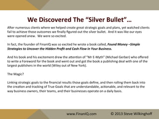 We	
  Discovered	
  The	
  “Silver	
  Bullet”…	
  
Ajer	
  numerous	
  clients	
  where	
  we	
  helped	
  create	
  great	
  strategic	
  goals	
  and	
  plans,	
  yet	
  watched	
  clients	
  
fail	
  to	
  achieve	
  those	
  outcomes	
  we	
  ﬁnally	
  ﬁgured	
  out	
  the	
  silver	
  bullet.	
  	
  And	
  it	
  was	
  like	
  our	
  eyes	
  
were	
  opened	
  anew.	
  	
  We	
  were	
  so	
  excited.	
  
	
  
In	
  fact,	
  the	
  founder	
  of	
  FinanIQ	
  was	
  so	
  excited	
  he	
  wrote	
  a	
  book	
  called,	
  Found	
  Money	
  –Simple	
  
Strategies	
  to	
  Uncover	
  the	
  Hidden	
  Proﬁt	
  and	
  Cash	
  Flow	
  in	
  Your	
  Business.	
  	
  	
  
	
  
And	
  his	
  book	
  and	
  his	
  excitement	
  drew	
  the	
  aQen^on	
  of	
  “Mr	
  E-­‐Myth”	
  (Michael	
  Gerber)	
  who	
  oﬀered	
  
to	
  write	
  a	
  Foreword	
  for	
  the	
  book	
  and	
  went	
  out	
  and	
  got	
  the	
  book	
  a	
  publishing	
  deal	
  with	
  one	
  of	
  the	
  
largest	
  publishers	
  in	
  the	
  world	
  (Wiley	
  out	
  of	
  New	
  York).	
  
	
  
The	
  Magic?	
  
	
  
Linking	
  strategic	
  goals	
  to	
  the	
  ﬁnancial	
  results	
  those	
  goals	
  deﬁne,	
  and	
  then	
  rolling	
  them	
  back	
  into	
  
the	
  crea^on	
  and	
  tracking	
  of	
  True	
  Goals	
  that	
  are	
  understandable,	
  ac^onable,	
  and	
  relevant	
  to	
  the	
  
way	
  business	
  owners,	
  their	
  teams,	
  and	
  their	
  businesses	
  operate	
  on	
  a	
  daily	
  basis.	
  
	
  
	
  
	
  
	
  
www.FinanIQ.com	
   ©	
  2013	
  Steve	
  Wilkinghoﬀ	
  
 