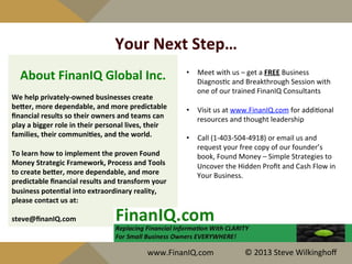 Your	
  Next	
  Step…	
  
	
  
•  Meet	
  with	
  us	
  –	
  get	
  a	
  FREE	
  Business	
  
Diagnos^c	
  and	
  Breakthrough	
  Session	
  with	
  
one	
  of	
  our	
  trained	
  FinanIQ	
  Consultants	
  
	
  
•  Visit	
  us	
  at	
  www.FinanIQ.com	
  for	
  addi^onal	
  
resources	
  and	
  thought	
  leadership	
  
•  Call	
  (1-­‐403-­‐504-­‐4918)	
  or	
  email	
  us	
  and	
  
request	
  your	
  free	
  copy	
  of	
  our	
  founder’s	
  
book,	
  Found	
  Money	
  –	
  Simple	
  Strategies	
  to	
  
Uncover	
  the	
  Hidden	
  Proﬁt	
  and	
  Cash	
  Flow	
  in	
  
Your	
  Business.	
  
	
  
	
  
	
  
About	
  FinanIQ	
  Global	
  Inc.	
  
We	
  help	
  privately-­‐owned	
  businesses	
  create	
  
beber,	
  more	
  dependable,	
  and	
  more	
  predictable	
  
ﬁnancial	
  results	
  so	
  their	
  owners	
  and	
  teams	
  can	
  
play	
  a	
  bigger	
  role	
  in	
  their	
  personal	
  lives,	
  their	
  
families,	
  their	
  communiYes,	
  and	
  the	
  world.	
  
	
  
To	
  learn	
  how	
  to	
  implement	
  the	
  proven	
  Found	
  
Money	
  Strategic	
  Framework,	
  Process	
  and	
  Tools	
  	
  
to	
  create	
  beber,	
  more	
  dependable,	
  and	
  more	
  
predictable	
  ﬁnancial	
  results	
  and	
  transform	
  your	
  
business	
  potenYal	
  into	
  extraordinary	
  reality,	
  
please	
  contact	
  us	
  at:	
  
	
  
steve@ﬁnanIQ.com	
  
www.FinanIQ.com	
   ©	
  2013	
  Steve	
  Wilkinghoﬀ	
  
 