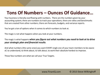Tons	
  Of	
  Numbers	
  –	
  Ounces	
  Of	
  Guidance…	
  
Your	
  business	
  is	
  literally	
  overﬂowing	
  with	
  numbers.	
  	
  There	
  are	
  the	
  numbers	
  given	
  by	
  your	
  
accoun^ng	
  system;	
  there	
  are	
  numbers	
  to	
  track	
  your	
  opera^ons;	
  there	
  are	
  ra^os	
  and	
  benchmarks	
  
that	
  are	
  created	
  from	
  other	
  numbers;	
  there	
  are	
  forecasts,	
  budgets,	
  and	
  variance	
  reports.	
  
	
  
You’ve	
  got	
  a	
  ton	
  of	
  op^ons	
  when	
  it	
  comes	
  to	
  which	
  numbers	
  to	
  look	
  at.	
  
	
  
The	
  magic	
  is	
  not	
  what	
  happens	
  when	
  you	
  look	
  at	
  your	
  numbers.	
  
	
  
The	
  magic	
  is	
  what	
  happens	
  when	
  you	
  ﬁgure	
  out	
  what	
  numbers	
  you	
  need	
  to	
  look	
  at	
  to	
  drive	
  
your	
  strategic	
  plan	
  and	
  ﬁnancial	
  results.	
  	
  	
  
	
  
And	
  what	
  numbers	
  (the	
  same	
  ones)	
  you	
  want	
  EVERY	
  single	
  one	
  of	
  your	
  team	
  members	
  to	
  be	
  aware	
  
of,	
  to	
  understand,	
  to	
  think	
  about,	
  to	
  talk	
  about,	
  to	
  work	
  their	
  absolute	
  hardest	
  to	
  improve.	
  
	
  
Those	
  few	
  numbers	
  are	
  what	
  we	
  call	
  your	
  True	
  Targets.	
  
www.FinanIQ.com	
   ©	
  2013	
  Steve	
  Wilkinghoﬀ	
  
 
