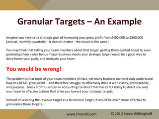Granular	
  Targets	
  –	
  An	
  Example	
  
Imagine	
  you	
  have	
  set	
  a	
  strategic	
  goal	
  of	
  increasing	
  your	
  gross	
  proﬁt	
  from	
  $400,000	
  to	
  $800,000	
  
(annual,	
  monthly,	
  quarterly	
  –	
  it	
  doesn’t	
  maQer	
  -­‐	
  the	
  lesson	
  is	
  the	
  same).	
  
	
  
You	
  may	
  think	
  that	
  telling	
  your	
  team	
  members	
  about	
  that	
  target,	
  geeng	
  them	
  excited	
  about	
  it,	
  even	
  
promising	
  them	
  a	
  nice	
  bonus	
  if	
  your	
  business	
  meets	
  your	
  strategic	
  target	
  would	
  be	
  a	
  good	
  way	
  to	
  
drive	
  home	
  your	
  goals,	
  and	
  mo^vate	
  your	
  team.	
  
	
  
You	
  would	
  be	
  wrong!	
  
	
  
The	
  problem	
  is	
  that	
  most	
  of	
  your	
  team	
  members	
  (in	
  fact,	
  not	
  many	
  business	
  owners)	
  truly	
  understand	
  
how	
  to	
  CREATE	
  gross	
  proﬁt	
  –	
  and	
  therefore	
  struggle	
  to	
  eﬀec^vely	
  drive	
  it	
  with	
  clarity,	
  predictability,	
  
and	
  purpose.	
  	
  Gross	
  Proﬁt	
  is	
  simply	
  an	
  accoun^ng	
  construct	
  that	
  has	
  ZERO	
  ability	
  to	
  direct	
  you	
  and	
  
your	
  team	
  to	
  eﬀec^ve	
  ac^ons	
  that	
  drive	
  you	
  toward	
  your	
  strategic	
  targets.	
  	
  	
  
	
  
Instead	
  of	
  selec^ng	
  the	
  revenue	
  target	
  as	
  a	
  Numerical	
  Target,	
  it	
  would	
  be	
  much	
  more	
  eﬀec^ve	
  to	
  
granularize	
  those	
  targets…	
  
www.FinanIQ.com	
   ©	
  2013	
  Steve	
  Wilkinghoﬀ	
  
 