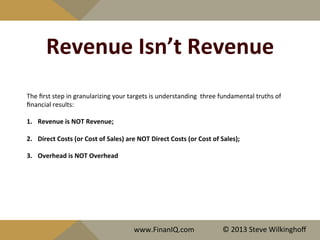 Revenue	
  Isn’t	
  Revenue	
  
The	
  ﬁrst	
  step	
  in	
  granularizing	
  your	
  targets	
  is	
  understanding	
  	
  three	
  fundamental	
  truths	
  of	
  
ﬁnancial	
  results:	
  
	
  
1.  Revenue	
  is	
  NOT	
  Revenue;	
  
2.  Direct	
  Costs	
  (or	
  Cost	
  of	
  Sales)	
  are	
  NOT	
  Direct	
  Costs	
  (or	
  Cost	
  of	
  Sales);	
  	
  
3.  Overhead	
  is	
  NOT	
  Overhead	
  
	
  
	
  	
  
www.FinanIQ.com	
   ©	
  2013	
  Steve	
  Wilkinghoﬀ	
  
 