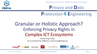 Methods and Tools for GDPR Compliance through
Privacy and Data
Protection 4 Engineering
Granular or Holistic Approach?
Enforcing Privacy Rights in
Complex ICT Ecosystems
Antonio Kung, Trialog
25 rue du Général Foy 75008 Paris, antonio.kung@trialog.com
25 January 2021 - CPDP 2021 https://www.pdp4e-project.eu/ Slide 1
 