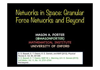 Networks in Space: Granular
Force Networks and Beyond
MASON A. PORTER

(@MASONPORTER)

MATHEMATICAL INSTITUTE

UNIVERSITY OF OXFORD

D. S. Bassett, E. T. Owens, K. E. Daniels, and MAP [2012], Physical
Review E, Vol. 86, 041306
D. S. Bassett, E. T. Owens, MAP, M. L. Manning, & K. E. Daniels [2015],
Soft Matter, Vol. 11, No. 14, 2731–2744
And beyond…
 