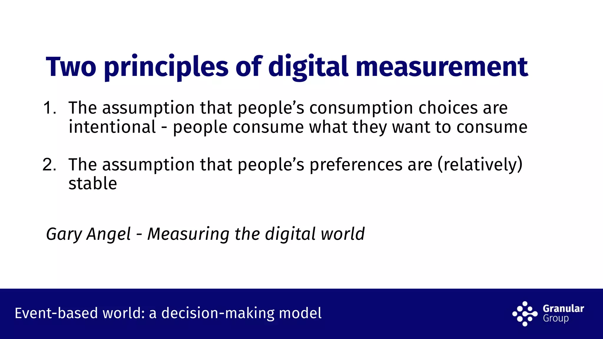 Event-based world: a decision-making model
Two principles of digital measurement
1. The assumption that people’s consumption choices are
intentional - people consume what they want to consume
2. The assumption that people’s preferences are (relatively)
stable
Gary Angel - Measuring the digital world
 