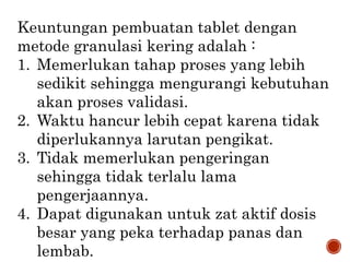 Keuntungan pembuatan tablet dengan
metode granulasi kering adalah :
1. Memerlukan tahap proses yang lebih
sedikit sehingga mengurangi kebutuhan
akan proses validasi.
2. Waktu hancur lebih cepat karena tidak
diperlukannya larutan pengikat.
3. Tidak memerlukan pengeringan
sehingga tidak terlalu lama
pengerjaannya.
4. Dapat digunakan untuk zat aktif dosis
besar yang peka terhadap panas dan
lembab.
 