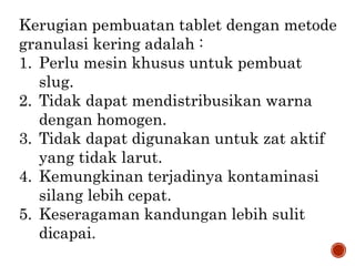 Kerugian pembuatan tablet dengan metode
granulasi kering adalah :
1. Perlu mesin khusus untuk pembuat
slug.
2. Tidak dapat mendistribusikan warna
dengan homogen.
3. Tidak dapat digunakan untuk zat aktif
yang tidak larut.
4. Kemungkinan terjadinya kontaminasi
silang lebih cepat.
5. Keseragaman kandungan lebih sulit
dicapai.
 