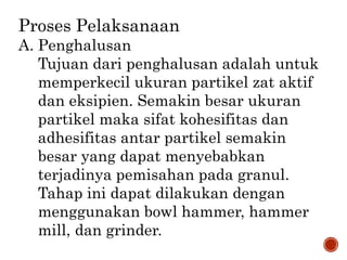Proses Pelaksanaan
A. Penghalusan
Tujuan dari penghalusan adalah untuk
memperkecil ukuran partikel zat aktif
dan eksipien. Semakin besar ukuran
partikel maka sifat kohesifitas dan
adhesifitas antar partikel semakin
besar yang dapat menyebabkan
terjadinya pemisahan pada granul.
Tahap ini dapat dilakukan dengan
menggunakan bowl hammer, hammer
mill, dan grinder.
 