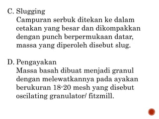 C. Slugging
Campuran serbuk ditekan ke dalam
cetakan yang besar dan dikompakkan
dengan punch berpermukaan datar,
massa yang diperoleh disebut slug.
D. Pengayakan
Massa basah dibuat menjadi granul
dengan melewatkannya pada ayakan
berukuran 18-20 mesh yang disebut
oscilating granulator/ fitzmill.
 
