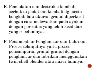 E. Pemadatan dan destruksi kembali
serbuk di padatkan kembali dg mesin
bongkah lalu ukuran granul diperkecil
dengan cara melewatkan pada ayakan
dengan porositas yang lebih kecil dari
yang sebelumnya.
F. Penambahan Penghancur dan Lubrikan
Proses selanjutnya yaitu proses
pencampuran granul-granul dengan
penghancur dan lubrikan menggunakan
twin-shell blender atau mixer lainnya.
 