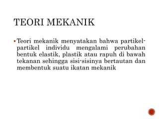 Teori mekanik menyatakan bahwa partikel-
partikel individu mengalami perubahan
bentuk elastik, plastik atau rapuh di bawah
tekanan sehingga sisi-sisinya bertautan dan
membentuk suatu ikatan mekanik
 