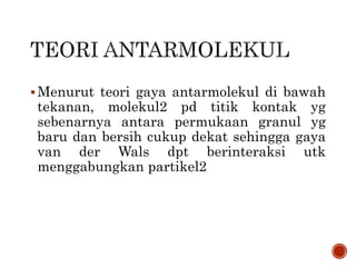 Menurut teori gaya antarmolekul di bawah
tekanan, molekul2 pd titik kontak yg
sebenarnya antara permukaan granul yg
baru dan bersih cukup dekat sehingga gaya
van der Wals dpt berinteraksi utk
menggabungkan partikel2
 