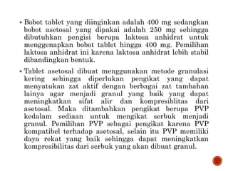  Bobot tablet yang diinginkan adalah 400 mg sedangkan
bobot asetosal yang dipakai adalah 250 mg sehingga
dibutuhkan pengisi berupa laktosa anhidrat untuk
menggenapkan bobot tablet hingga 400 mg. Pemilihan
laktosa anhidrat ini karena laktosa anhidrat lebih stabil
dibandingkan bentuk.
 Tablet asetosal dibuat menggunakan metode granulasi
kering sehingga diperlukan pengikat yang dapat
menyatukan zat aktif dengan berbagai zat tambahan
lainya agar menjadi granul yang baik yang dapat
meningkatkan sifat alir dan kompresiblitas dari
asetosal. Maka ditambahkan pengikat berupa PVP
kedalam sediaan untuk mengikat serbuk menjadi
granul. Pemilihan PVP sebagai pengikat karena PVP
kompatibel terhadap asetosal, selain itu PVP memiliki
daya rekat yang baik sehingga dapat meningkatkan
kompresibilitas dari serbuk yang akan dibuat granul.
 