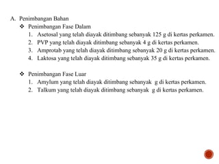 A. Penimbangan Bahan
 Penimbangan Fase Dalam
1. Asetosal yang telah diayak ditimbang sebanyak 125 g di kertas perkamen.
2. PVP yang telah diayak ditimbang sebanyak 4 g di kertas perkamen.
3. Amprotab yang telah diayak ditimbang sebanyak 20 g di kertas perkamen.
4. Laktosa yang telah diayak ditimbang sebanyak 35 g di kertas perkamen.
 Penimbangan Fase Luar
1. Amylum yang telah diayak ditimbang sebanyak g di kertas perkamen.
2. Talkum yang telah diayak ditimbang sebanyak g di kertas perkamen.
 