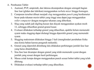A. Pembuatan Tablet
1. Asetosal, PVP, amprotab, dan laktosa dicampurkan dengan setengah bagian
fase luar (glidan dan lubrikan) menggunakan turbula mixer hingga homogen.
2. Campuran tersebut dibuat menjadi slug menggunakan punch yang berdiameter
besar pada tekanan mesin tablet yang tinggi atau dapat juga menggunakan
roller compactor dengan mengatur tekanan yang diberikan.
3. Slug yang sudah jadi digiling kassar dan diayak menggunakan ayakan mesh
12, sehingga dihasilkan granul-granul kasar.
4. Evaluasi dilakukan terhadap granul yang dihasilkan, apabila belum memenuhi
syarat maka slugging dapat diulangi hingga diperoleh granul yang memenuhi
syarat.
5. Slugging maksimum dilakukan hingga 3 kali (menghindari perubahan fisika
atau kimia bahan karena pengaruh mekanik).
6. Granul yang diperoleh ditimbang lalu dilakukan perhitungan jumlah fase luar
yang harus ditambahkan.
7. Sisa fase luar dicampur dengan granul yang telah memenuhi syarat dnegan
jumlah yang sesuai dengan hasil perhitungan.
8. Massa cetak kempa dengan menggunakan punch sesuai bobot tablet yang telah
dihitung.
9. Dilakukan evaluasi terhadap tablet yang dihasilkan.
 