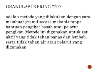 GRANULASI KERING ?????
adalah metode yang dilakukan dengan cara
membuat granul secara mekanis tanpa
bantuan pengikat basah atau pelarut
pengikat. Metode ini digunakan untuk zat
aktif yang tidak tahan panas dan lembab,
serta tidak tahan air atau pelarut yang
digunakan
 