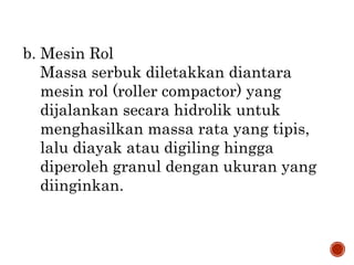 b. Mesin Rol
Massa serbuk diletakkan diantara
mesin rol (roller compactor) yang
dijalankan secara hidrolik untuk
menghasilkan massa rata yang tipis,
lalu diayak atau digiling hingga
diperoleh granul dengan ukuran yang
diinginkan.
 