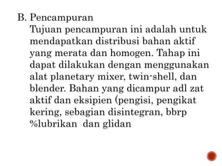 B. Pencampuran
Tujuan pencampuran ini adalah untuk
mendapatkan distribusi bahan aktif
yang merata dan homogen. Tahap ini
dapat dilakukan dengan menggunakan
alat planetary mixer, twin-shell, dan
blender. Bahan yang dicampur adl zat
aktif dan eksipien (pengisi, pengikat
kering, sebagian disintegran, bbrp
%lubrikan dan glidan
 