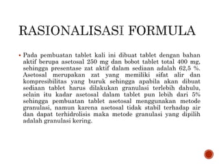  Pada pembuatan tablet kali ini dibuat tablet dengan bahan
aktif berupa asetosal 250 mg dan bobot tablet total 400 mg,
sehingga presentase zat aktif dalam sediaan adalah 62,5 %.
Asetosal merupakan zat yang memiliki sifat alir dan
kompresibilitas yang buruk sehingga apabila akan dibuat
sediaan tablet harus dilakukan granulasi terlebih dahulu,
selain itu kadar asetosal dalam tablet pun lebih dari 5%
sehingga pembuatan tablet asetosal menggunakan metode
granulasi, namun karena asetosal tidak stabil terhadap air
dan dapat terhidrolisis maka metode granulasi yang dipilih
adalah granulasi kering.
 