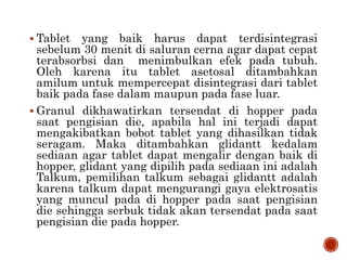  Tablet yang baik harus dapat terdisintegrasi
sebelum 30 menit di saluran cerna agar dapat cepat
terabsorbsi dan menimbulkan efek pada tubuh.
Oleh karena itu tablet asetosal ditambahkan
amilum untuk mempercepat disintegrasi dari tablet
baik pada fase dalam maupun pada fase luar.
 Granul dikhawatirkan tersendat di hopper pada
saat pengisian die, apabila hal ini terjadi dapat
mengakibatkan bobot tablet yang dihasilkan tidak
seragam. Maka ditambahkan glidantt kedalam
sediaan agar tablet dapat mengalir dengan baik di
hopper, glidant yang dipilih pada sediaan ini adalah
Talkum, pemilihan talkum sebagai glidantt adalah
karena talkum dapat mengurangi gaya elektrosatis
yang muncul pada di hopper pada saat pengisian
die sehingga serbuk tidak akan tersendat pada saat
pengisian die pada hopper.
 