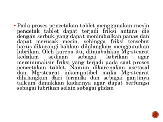  Pada proses pencetakan tablet menggunakan mesin
pencetak tablet dapat terjadi friksi antara die
dengan serbuk yang dapat menimbulkan panas dan
dapat merusak mesin, sehingga friksi tersebut
harus dikurangi bahkan dihilangkan menggunakan
lubrikan. Oleh karena itu, ditambahkan Mg-stearat
kedalam sediaan sebagai lubrikan agar
meminimalisir friksi yang terjadi pada saat proses
pencetakan tablet. Namun dikarenakan asetosal
dan Mg-stearat inkompatibel maka Mg-stearat
dihilangkan dari formula dan sebagai gantinya
talkum dinaikkan kadarnya agar dapat berfungsi
sebagai lubrikan selain sebagai glidan
 
