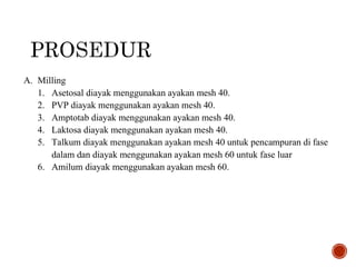 A. Milling
1. Asetosal diayak menggunakan ayakan mesh 40.
2. PVP diayak menggunakan ayakan mesh 40.
3. Amptotab diayak menggunakan ayakan mesh 40.
4. Laktosa diayak menggunakan ayakan mesh 40.
5. Talkum diayak menggunakan ayakan mesh 40 untuk pencampuran di fase
dalam dan diayak menggunakan ayakan mesh 60 untuk fase luar
6. Amilum diayak menggunakan ayakan mesh 60.
 