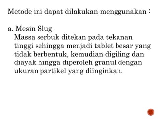 Metode ini dapat dilakukan menggunakan :
a. Mesin Slug
Massa serbuk ditekan pada tekanan
tinggi sehingga menjadi tablet besar yang
tidak berbentuk, kemudian digiling dan
diayak hingga diperoleh granul dengan
ukuran partikel yang diinginkan.
 
