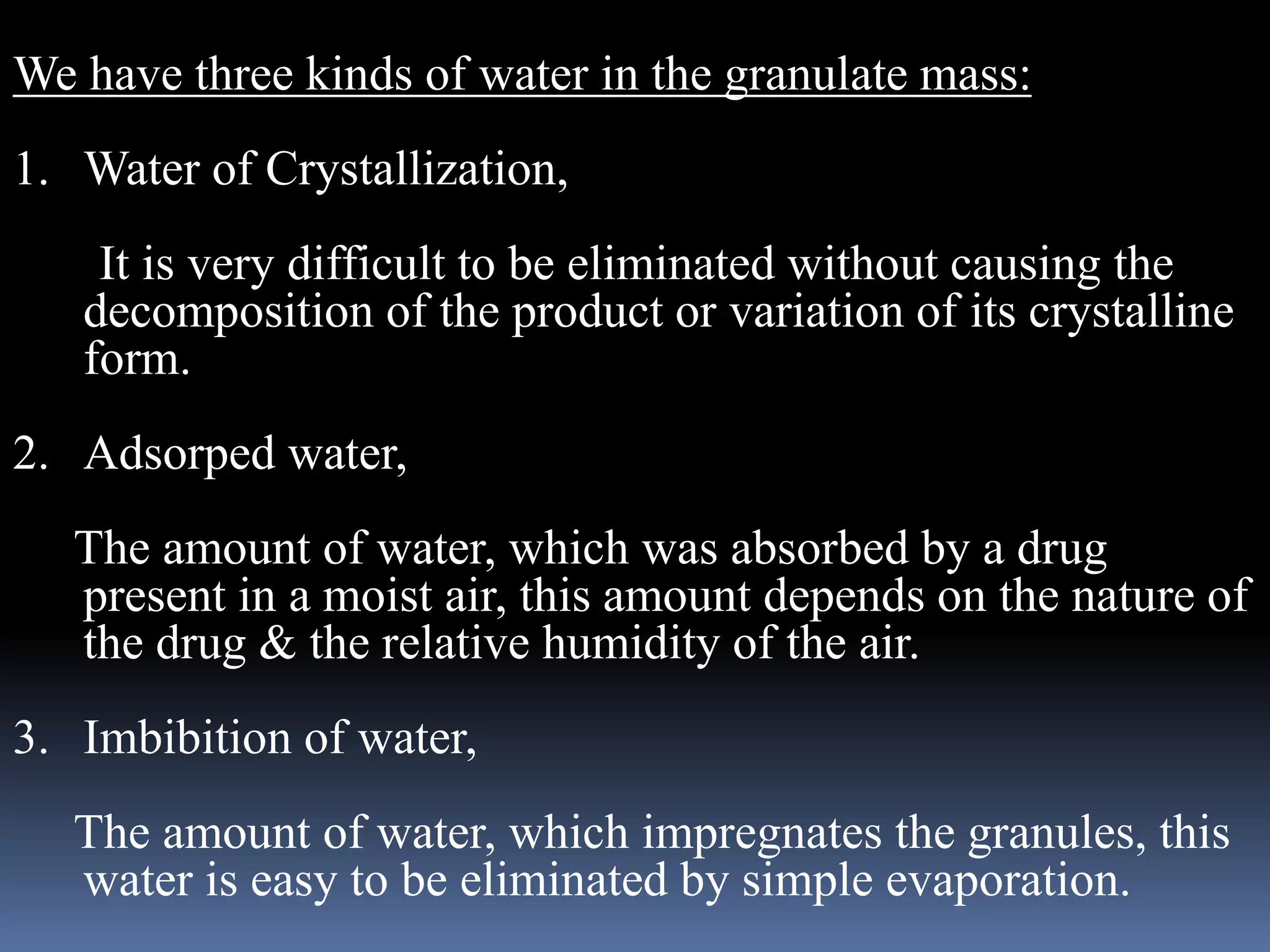 We have three kinds of water in the granulate mass: 
1. Water of Crystallization, 
It is very difficult to be eliminated without causing the 
decomposition of the product or variation of its crystalline 
form. 
2. Adsorped water, 
The amount of water, which was absorbed by a drug 
present in a moist air, this amount depends on the nature of 
the drug & the relative humidity of the air. 
3. Imbibition of water, 
The amount of water, which impregnates the granules, this 
water is easy to be eliminated by simple evaporation. 
 