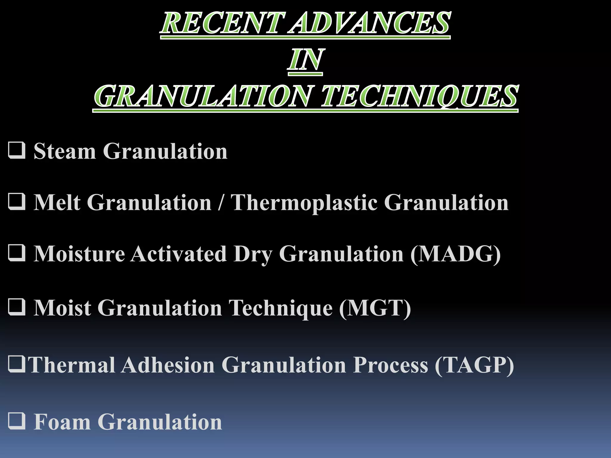  Steam Granulation 
 Melt Granulation / Thermoplastic Granulation 
 Moisture Activated Dry Granulation (MADG) 
 Moist Granulation Technique (MGT) 
Thermal Adhesion Granulation Process (TAGP) 
 Foam Granulation 
 